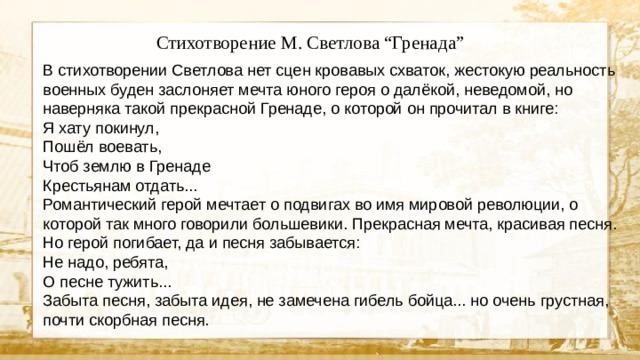 Стихотворение М. Светлова “Гренада” В стихотворении Светлова нет сцен кровавых схваток, жестокую реальность военных буден заслоняет мечта юного героя о далёкой, неведомой, но наверняка такой прекрасной Гренаде, о которой он прочитал в книге: Я хату покинул, Пошёл воевать, Чтоб землю в Гренаде Крестьянам отдать... Романтический герой мечтает о подвигах во имя мировой революции, о которой так много говорили большевики. Прекрасная мечта, красивая песня. Но герой погибает, да и песня забывается: Не надо, ребята, О песне тужить... Забыта песня, забыта идея, не замечена гибель бойца... но очень грустная, почти скорбная песня.