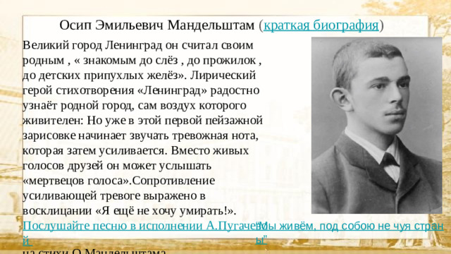 Осип Эмильевич Мандельштам ( краткая биография ) Великий город Ленинград он считал своим родным , « знакомым до слёз , до прожилок , до детских припухлых желёз». Лирический герой стихотворения «Ленинград» радостно узнаёт родной город, сам воздух которого живителен: Но уже в этой первой пейзажной зарисовке начинает звучать тревожная нота, которая затем усиливается. Вместо живых голосов друзей он может услышать «мертвецов голоса».Сопротивление усиливающей тревоге выражено в восклицании «Я ещё не хочу умирать!». Послушайте песню в исполнении А.Пугачевой на стихи О.Мандельштама