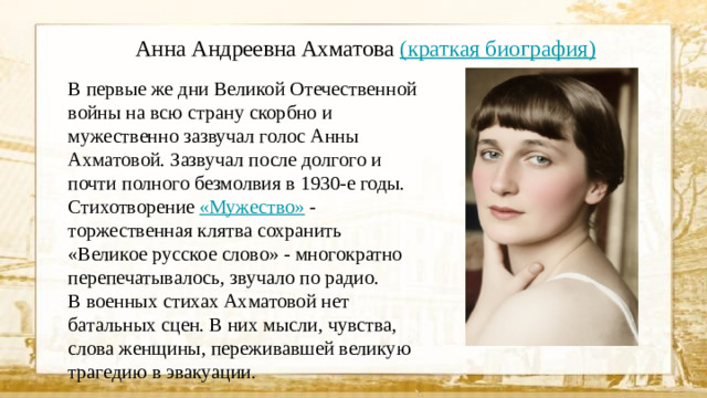 Анна Андреевна Ахматова (краткая биография) В первые же дни Великой Отечественной войны на всю страну скорбно и мужественно зазвучал голос Анны Ахматовой. Зазвучал после долгого и почти полного безмолвия в 1930-е годы. Стихотворение «Мужество»  - торжественная клятва сохранить «Великое русское слово» - многократно перепечатывалось, звучало по радио. В военных стихах Ахматовой нет батальных сцен. В них мысли, чувства, слова женщины, переживавшей великую трагедию в эвакуации .