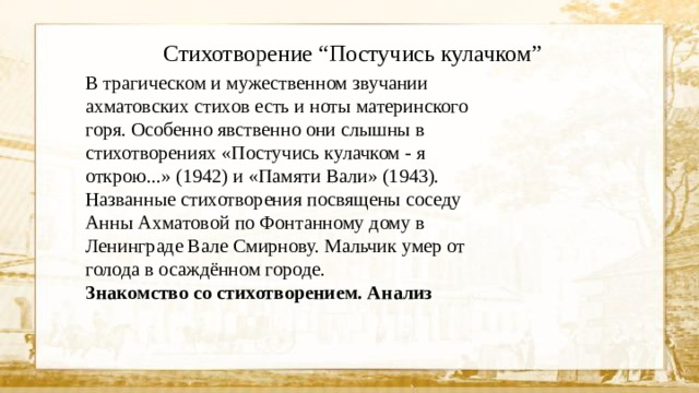 Стихотворение “Постучись кулачком” В трагическом и мужественном звучании ахматовских стихов есть и ноты материнского горя. Особенно явственно они слышны в стихотворениях «Постучись кулачком - я открою...» (1942) и «Памяти Вали» (1943). Названные стихотворения посвящены соседу Анны Ахматовой по Фонтанному дому в Ленинграде Вале Смирнову. Мальчик умер от голода в осаждённом городе. Знакомство со стихотворением. Анализ