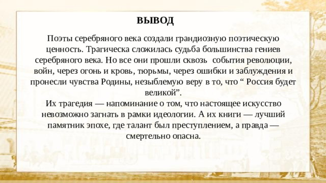 ВЫВОД Поэты серебряного века создали грандиозную поэтическую ценность. Трагическа сложилась судьба большинства гениев серебряного века. Но все они прошли сквозь события революции, войн, через огонь и кровь, тюрьмы, через ошибки и заблуждения и пронесли чувства Родины, незыблемую веру в то, что “ Россия будет великой”. Их трагедия — напоминание о том, что настоящее искусство невозможно загнать в рамки идеологии. А их книги — лучший памятник эпохе, где талант был преступлением, а правда — смертельно опасна.