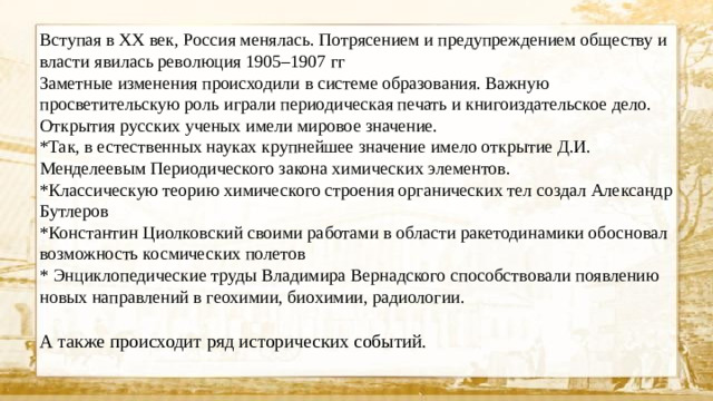 Вступая в XX век, Россия менялась. Потрясением и предупреждением обществу и власти явилась революция 1905–1907 гг Заметные изменения происходили в системе образования. Важную просветительскую роль играли периодическая печать и книгоиздательское дело. Открытия русских ученых имели мировое значение. *Так, в естественных науках крупнейшее значение имело открытие Д.И. Менделеевым Периодического закона химических элементов. *Классическую теорию химического строения органических тел создал Александр Бутлеров *Константин Циолковский своими работами в области ракетодинамики обосновал возможность космических полетов * Энциклопедические труды Владимира Вернадского способствовали появлению новых направлений в геохимии, биохимии, радиологии. А также происходит ряд исторических событий.