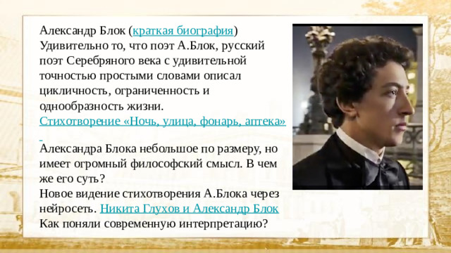 Александр Блок ( краткая биография ) Удивительно то, что поэт А.Блок, русский поэт Серебряного века с удивительной точностью простыми словами описал цикличность, ограниченность и однообразность жизни. Стихотворение «Ночь, улица, фонарь, аптека» Александра Блока небольшое по размеру, но имеет огромный философский смысл. В чем же его суть? Новое видение стихотворения А.Блока через нейросеть. Никита Глухов и Александр Блок  Как поняли современную интерпретацию?