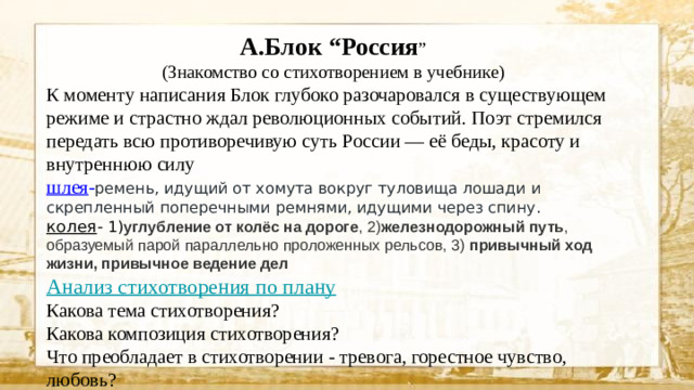 А.Блок “Россия ” (Знакомство со стихотворением в учебнике) К моменту написания Блок глубоко разочаровался в существующем режиме и страстно ждал революционных событий. Поэт стремился передать всю противоречивую суть России — её беды, красоту и внутреннюю силу шлея - ремень, идущий от хомута вокруг туловища лошади и скрепленный поперечными ремнями, идущими через спину. колея - 1) углубление от колёс на дороге , 2) железнодорожный путь , образуемый парой параллельно проложенных рельсов, 3) привычный ход жизни, привычное ведение дел  Анализ стихотворения по плану Какова тема стихотворения? Какова композиция стихотворения? Что преобладает в стихотворении - тревога, горестное чувство, любовь?