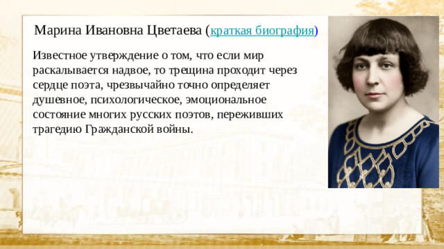 Марина Ивановна Цветаева ( краткая биография ) Известное утверждение о том, что если мир раскалывается надвое, то трещина проходит через сердце поэта, чрезвычайно точно определяет душевное, психологическое, эмоциональное состояние многих русских поэтов, переживших трагедию Гражданской войны.