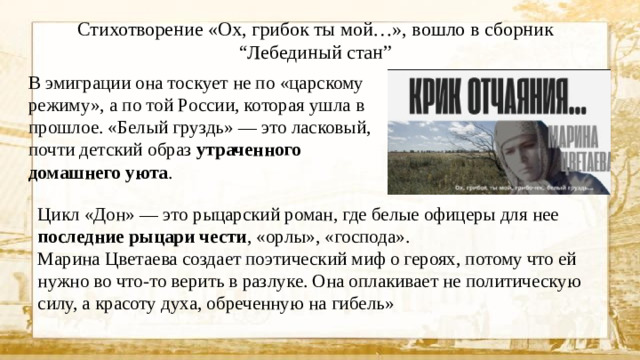 Стихотворение «Ох, грибок ты мой…», вошло в сборник “Лебединый стан” В эмиграции она тоскует не по «царскому режиму», а по той России, которая ушла в прошлое. «Белый груздь» — это ласковый, почти детский образ утраченного домашнего уюта . Цикл «Дон» — это рыцарский роман, где белые офицеры для нее последние рыцари чести , «орлы», «господа».  Марина Цветаева создает поэтический миф о героях, потому что ей нужно во что-то верить в разлуке. Она оплакивает не политическую силу, а красоту духа, обреченную на гибель»