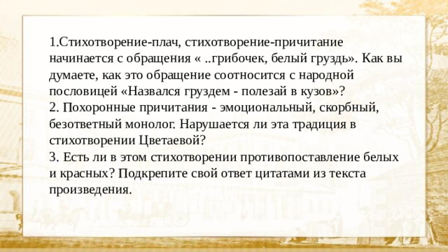 1.Стихотворение-плач, стихотворение-причитание начинается с обращения « ..грибочек, белый груздь». Как вы думаете, как это обращение соотносится с народной пословицей «Назвался груздем - полезай в кузов»? 2. Похоронные причитания - эмоциональный, скорбный, безответный монолог. Нарушается ли эта традиция в стихотворении Цветаевой? 3. Есть ли в этом стихотворении противопоставление белых и красных? Подкрепите свой ответ цитатами из текста произведения.