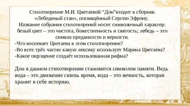 Стихотворение М.И. Цветаевой “Дон”входит в сборник «Лебединый стан», посвящённый Сергею Эфрону. Название собрания стихотворений носит символичный характер: белый цвет – это чистота, божественность и святость; лебедь – это символ преданности и верности. -Что воспевает Цветаева в этом стихотворении? -Во всех трёх частях какую лексику использует Марина Цветаева? -Какое ощущение создаёт использованная рифма? Дон в данном стихотворении становится символом памяти. Ведь вода – это движение сквозь время, вода – это вечность, которая хранит в себе историю.