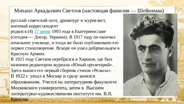 Михаил Аркадьевич Светлов (настоящая фамилия — Шейнкман) русский советский поэт, драматург и журналист, военный корреспондент родился (4) 17 июня 1903 года в Екатеринославе (сегодня — Днепр, Украина). В 1917 году он окончил начальное училище, и тогда же было опубликовано его первое стихотворение. Вскоре он ушел добровольцем в Красную Армию. В 1921 году Светлов перебрался в Харьков, где был назначен редактором журнала «Юный пролетарий». Здесь вышел его первый сборник стихов «Рельсы». В 1922 г. уехал в Москву и сразу занялся образованием. Учится на литературном факультете Московского университета, затем в Высшем литературно-художественном институте им. В.Я. Брюсова .