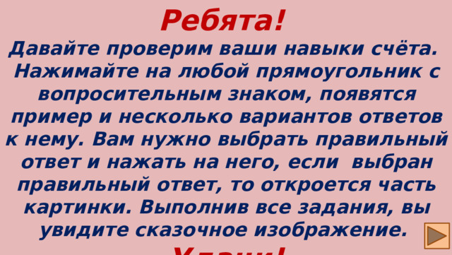 Ребята! Давайте проверим ваши навыки счёта. Нажимайте на любой прямоугольник с вопросительным знаком, появятся пример и несколько вариантов ответов к нему. Вам нужно выбрать правильный ответ и нажать на него, если выбран правильный ответ, то откроется часть картинки. Выполнив все задания, вы увидите сказочное изображение. Удачи!