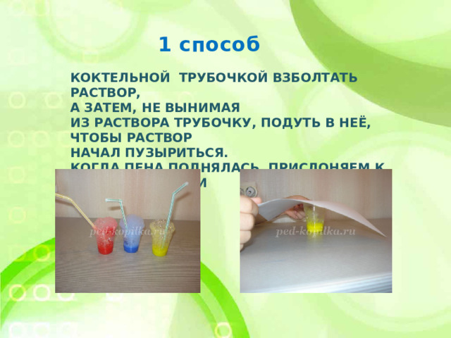 1 способ Коктельной трубочкой взболтать раствор,  а затем, не вынимая  из раствора трубочку, подуть в неё, чтобы раствор  начал пузыриться.  Когда пена поднялась, прислоняем к ней лист бумаги