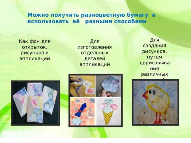Можно получить разноцветную бумагу и использовать её разными способами Для создания рисунков, путём дорисовывания различных деталей Как фон для открыток, рисунков и аппликаций Для изготовления отдельных деталей аппликаций