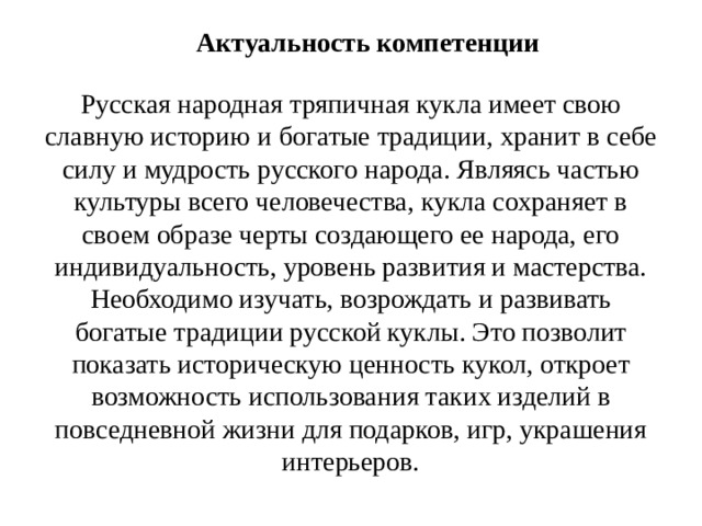 Актуальность компетенции   Русская народная тряпичная кукла имеет свою славную историю и богатые традиции, хранит в себе силу и мудрость русского народа. Являясь частью культуры всего человечества, кукла сохраняет в своем образе черты создающего ее народа, его индивидуальность, уровень развития и мастерства. Необходимо изучать, возрождать и развивать богатые традиции русской куклы. Это позволит показать историческую ценность кукол, откроет возможность использования таких изделий в повседневной жизни для подарков, игр, украшения интерьеров.