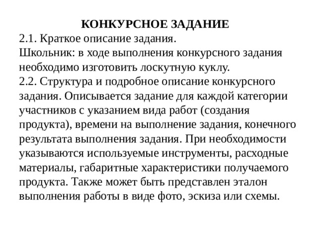 КОНКУРСНОЕ ЗАДАНИЕ  2.1. Краткое описание задания.  Школьник: в ходе выполнения конкурсного задания необходимо изготовить лоскутную куклу.  2.2. Структура и подробное описание конкурсного задания. Описывается задание для каждой категории участников с указанием вида работ (создания продукта), времени на выполнение задания, конечного результата выполнения задания. При необходимости указываются используемые инструменты, расходные материалы, габаритные характеристики получаемого продукта. Также может быть представлен эталон выполнения работы в виде фото, эскиза или схемы.
