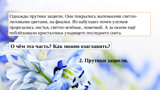 Однажды прутики зацвели. Они покрылись маленькими светло-лиловыми цветами, на фиалки. Из набухших почек-узелков прорезались листья, светло-зелёные, ложечкой. А за окном ещё поблёскивали кристаллики уходящего последнего снега.  О чём эта часть? Как можно озаглавить? 2. Прутики зацвели.