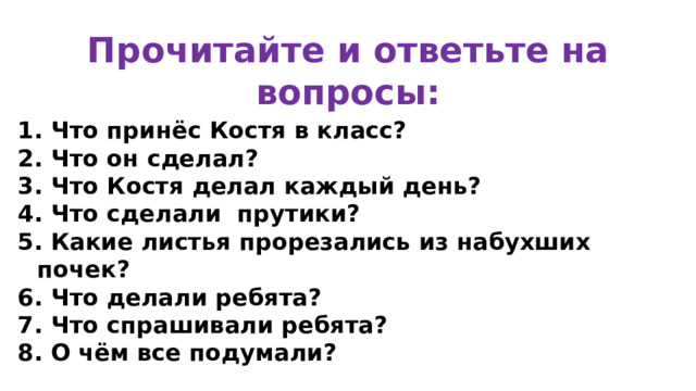 Прочитайте и ответьте на вопросы: 1. Что принёс Костя в класс? 2. Что он сделал? 3. Что Костя делал каждый день? 4. Что сделали прутики? 5. Какие листья прорезались из набухших почек? 6. Что делали ребята? 7. Что спрашивали ребята? 8. О чём все подумали?