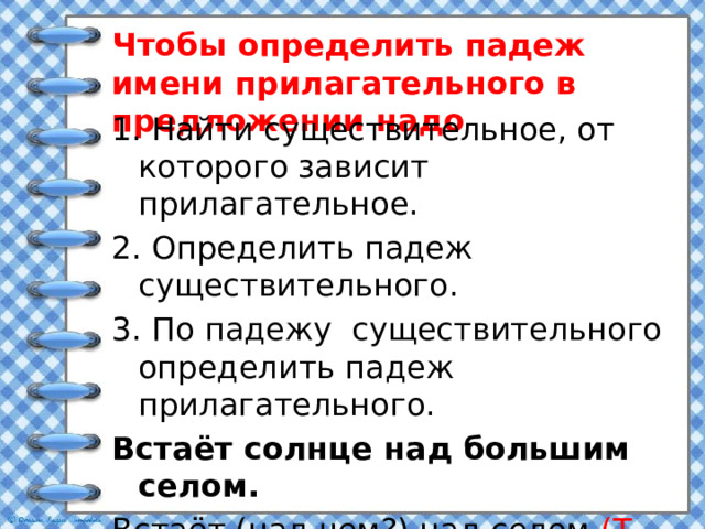 Чтобы определить падеж имени прилагательного в предложении надо 1. Найти существительное, от которого зависит прилагательное. 2. Определить падеж существительного. 3. По падежу существительного определить падеж прилагательного. Встаёт солнце над большим селом. Встаёт (над чем?) над селом (Т. п.) Над селом(каким?) большим (Т.п.)