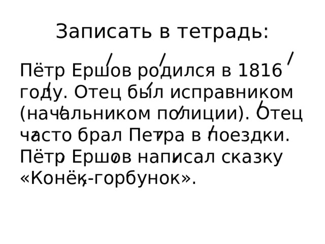 Записать в тетрадь: Пётр Ершов родился в 1816 году. Отец был исправником (начальником полиции). Отец часто брал Петра в поездки. Пётр Ершов написал сказку «Конёк-горбунок».