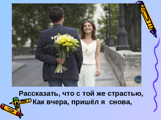 Рассказать, что с той же страстью,  Как вчера, пришёл я снова,