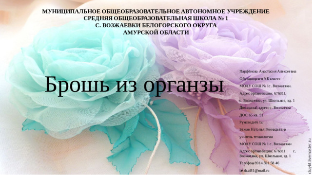 МУНИЦИПАЛЬНОЕ ОБЩЕОБРАЗОВАТЕЛЬНОЕ АВТОНОМНОЕ УЧРЕЖДЕНИЕ СРЕДНЯЯ ОБЩЕОБРАЗОВАТЕЛЬНАЯ ШКОЛА № 1 С. ВОЗЖАЕВКИ БЕЛОГОРСКОГО ОКРУГА АМУРСКОЙ ОБЛАСТИ Брошь из органзы Парфёнова Анастасия Алексеевна Обучающаяся 9 Б класса МОАУ СОШ № 1с. Возжаевки. Адрес организации: 676811, с. Возжаевка, ул. Школьная, зд. 1 Домашний адрес: с. Возжаевка ДОС 65 кв. 51 Руководитель: Бежан Наталья Геннадьевна учитель технологии МОАУ СОШ № 1 с. Возжаевки Адрес организации: 676811 с. Возжаевка, ул. Школьная, зд. 1 Телефон 8914 591 58 46 bezh.al81@mail.ru