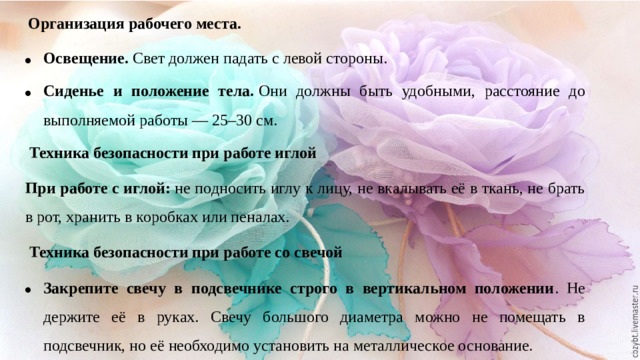 Организация рабочего места. Освещение.  Свет должен падать с левой стороны. Сиденье и положение тела.  Они должны быть удобными, расстояние до выполняемой работы — 25–30 см.  Техника безопасности при работе иглой При работе с иглой:  не подносить иглу к лицу, не вкалывать её в ткань, не брать в рот, хранить в коробках или пеналах.  Техника безопасности при работе со свечой