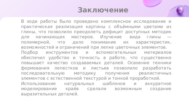 Заключение В ходе работы было проведено комплексное исследование и практическая реализация картины с объёмными цветами из глины, что позволило преодолеть дефицит доступных методик для начинающих мастеров. Изучение  вида глины — полимерной, что дало понимание их характеристик, возможностей и ограничений при лепке цветочных элементов. Подбор инструментов и вспомогательных материалов обеспечил удобство и точность в работе, что существенно повышает качество создаваемых деталей. Освоение техники формования лепестков и листьев позволило разработать последовательную методику получения реалистичных элементов с естественной текстурой и тонкой проработкой. Использование натуральных шаблонов и аккуратное моделирование краёв сделали возможным создание выразительных деталей.