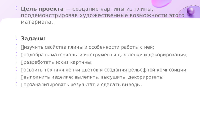 Цель проекта  — создание картины из глины, продемонстрировав художественные возможности этого материала.  Задачи:  изучить свойства глины и особенности работы с ней;  подобрать материалы и инструменты для лепки и декорирования;  разработать эскиз картины;  освоить техники лепки цветов и создания рельефной композиции;  выполнить изделие: вылепить, высушить, декорировать;  проанализировать результат и сделать выводы.