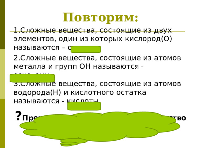Повторим: 1.Сложные вещества, состоящие из двух элементов, один из которых кислород(О) называются – оксиды. 2. Сложные вещества, состоящие из атомов металла и групп О H называются - основания.  3.Сложные вещества, состоящие из атомов водорода( H) и кислотного остатка называются - кислоты. ? Прочитай формулы и назови вещество