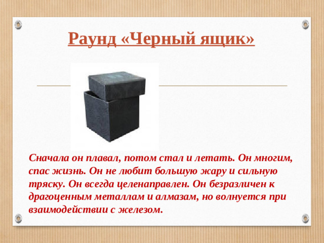 Раунд «Черный ящик» Сначала он плавал, потом стал и летать. Он многим, спас жизнь. Он не любит большую жару и сильную тряску. Он всегда целенаправлен. Он безразличен к драгоценным металлам и алмазам, но волнуется при взаимодействии с железом.