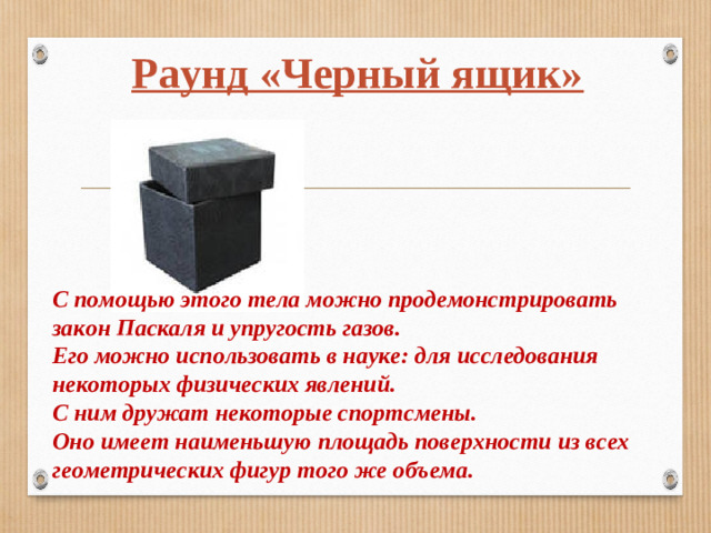 Раунд «Черный ящик» С помощью этого тела можно продемонстрировать закон Паскаля и упругость газов. Его можно использовать в науке: для исследования некоторых физических явлений. С ним дружат некоторые спортсмены. Оно имеет наименьшую площадь поверхности из всех геометрических фигур того же объема.