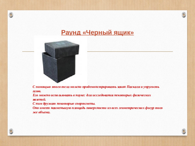 Раунд «Черный ящик» С помощью этого тела можно продемонстрировать закон Паскаля и упругость газов. Его можно использовать в науке: для исследования некоторых физических явлений. С ним дружат некоторые спортсмены. Оно имеет наименьшую площадь поверхности из всех геометрических фигур того же объема.