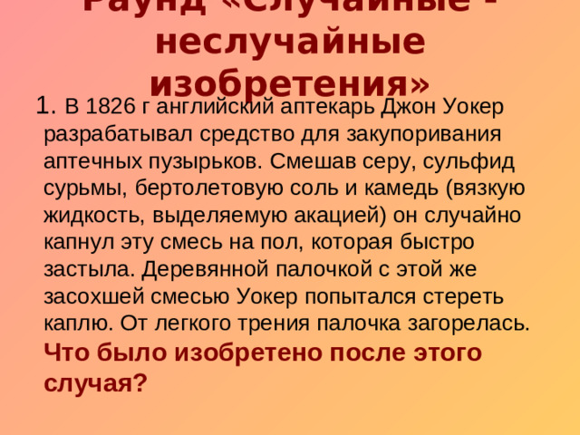 Раунд «Случайные - неслучайные изобретения»    1. В 1826 г английский аптекарь Джон Уокер разрабатывал средство для закупоривания аптечных пузырьков. Смешав серу, сульфид сурьмы, бертолетовую соль и камедь (вязкую жидкость, выделяемую акацией) он случайно капнул эту смесь на пол, которая быстро застыла. Деревянной палочкой с этой же засохшей смесью Уокер попытался стереть каплю. От легкого трения палочка загорелась.  Что было изобретено после этого случая?