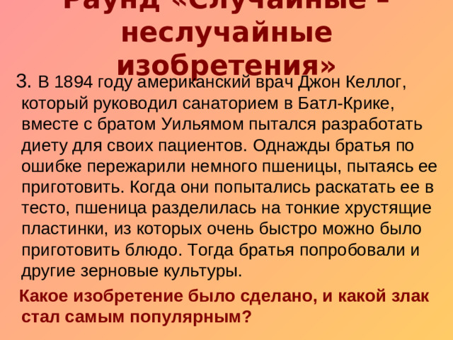 Раунд «Случайные – неслучайные изобретения»    3. В 1894 году американский врач Джон Келлог, который руководил санаторием в Батл-Крике, вместе с братом Уильямом пытался разработать диету для своих пациентов. Однажды братья по ошибке пережарили немного пшеницы, пытаясь ее приготовить. Когда они попытались раскатать ее в тесто, пшеница разделилась на тонкие хрустящие пластинки, из которых очень быстро можно было приготовить блюдо. Тогда братья попробовали и другие зерновые культуры.  Какое изобретение было сделано, и какой злак стал самым популярным?