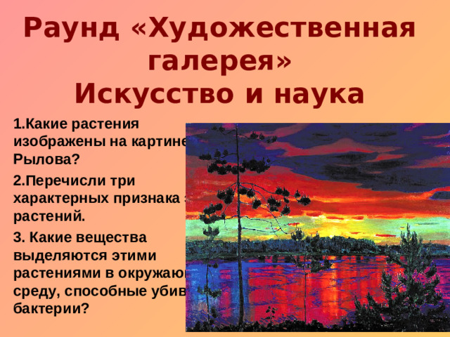 Раунд «Художественная галерея»  Искусство и наука Какие растения изображены на картине Рылова? Перечисли три характерных признака этих растений. 3. Какие вещества выделяются этими растениями в окружающую среду, способные убивать бактерии?
