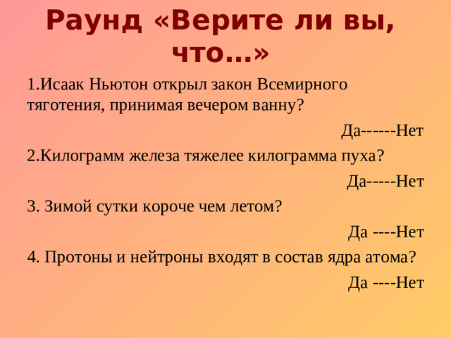 Раунд «Верите ли вы, что…»   1.Исаак Ньютон открыл закон Всемирного тяготения, принимая вечером ванну? Да------Нет 2.Килограмм железа тяжелее килограмма пуха? Да-----Нет 3. Зимой с утки короче чем летом? Да ----Нет 4. Протоны и нейтроны входят в состав ядра атома? Да ----Нет