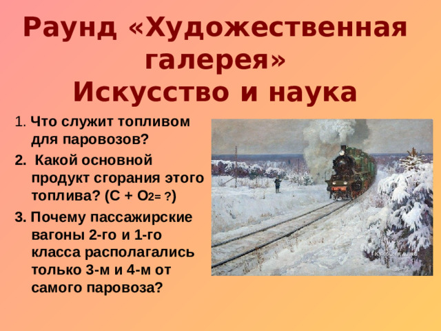 Раунд «Художественная галерея»  Искусство и наука 1. Что служит топливом для паровозов? 2. Какой основной продукт сгорания этого топлива? (С + О 2= ? ) 3. Почему пассажирские вагоны 2-го и 1-го класса располагались только 3-м и 4-м от самого паровоза?