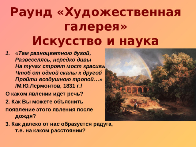 Раунд «Художественная галерея»  Искусство и наука «Там разноцветною дугой,  Развеселясь, нередко дивы  На тучах строят мост красивый,  Чтоб от одной скалы к другой  Пройти воздушною тропой…» /М.Ю.Лермонтов, 1831 г./ О каком явлении идёт речь? 2. Как Вы можете объяснить появление этого явления после дождя? 3. Как далеко от нас образуется радуга, т.е. на каком расстоянии?