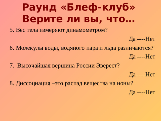 Раунд «Блеф-клуб»  Верите ли вы, что… 5. Вес тела измеряют динамометром?  Да ----Нет 6. Молекулы воды, водяного пара и льда различаются ?  Да ----Нет 7. Высочайшая вершина России Эверест?          Да ----Нет 8. Д иссоциация –это распад вещества на ионы? Да ----Нет