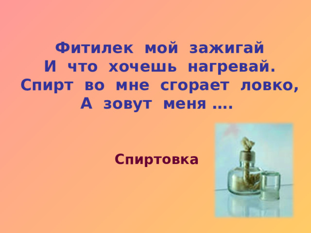 Фитилек мой зажигай И что хочешь нагревай. Спирт во мне сгорает ловко, А зовут меня …. Спиртовка