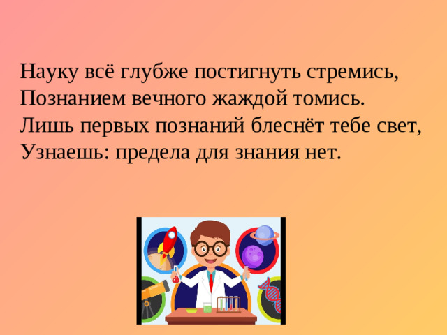 Науку всё глубже постигнуть стремись,  Познанием вечного жаждой томись.  Лишь первых познаний блеснёт тебе свет,  Узнаешь: предела для знания нет.