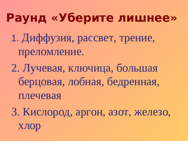 Раунд «Уберите лишнее» 1.  Диффузия, рассвет,  трение, преломление. 2. Лучевая, ключица, большая берцовая, лобная, бедренная, плечевая 3. Кислород, аргон, азот, железо, хлор