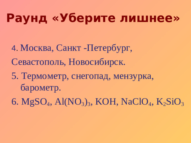 Раунд «Уберите лишнее» 4 . Москва, Санкт -Петербург, Севастополь, Новосибирск. 5. Термометр,  снегопад,  мензурка, барометр. 6. MgSO 4 , Al(NO 3 ) 3 , KOH, NaClO 4 , K 2 SiO 3