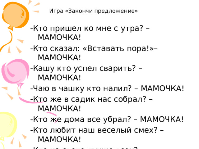 Игра «Закончи предложение» -Кто пришел ко мне с утра? – МАМОЧКА! -Кто сказал: «Вставать пора!»– МАМОЧКА! -Кашу кто успел сварить? – МАМОЧКА! -Чаю в чашку кто налил? – МАМОЧКА! -Кто же в садик нас собрал? – МАМОЧКА! -Кто же дома все убрал? – МАМОЧКА! -Кто любит наш веселый смех? – МАМОЧКА! -Кто на свете лучше всех? – МАМОЧКА!