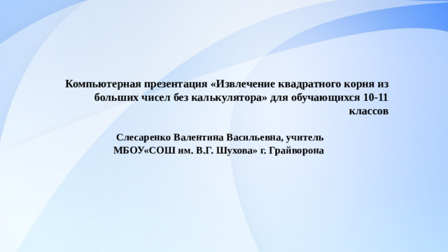 Компьютерная презентация «Извлечение квадратного корня из больших чисел без калькулятора» для обучающихся 10-11 классов   Слесаренко Валентина Васильевна, учитель МБОУ«СОШ им. В.Г. Шухова» г. Грайворона  