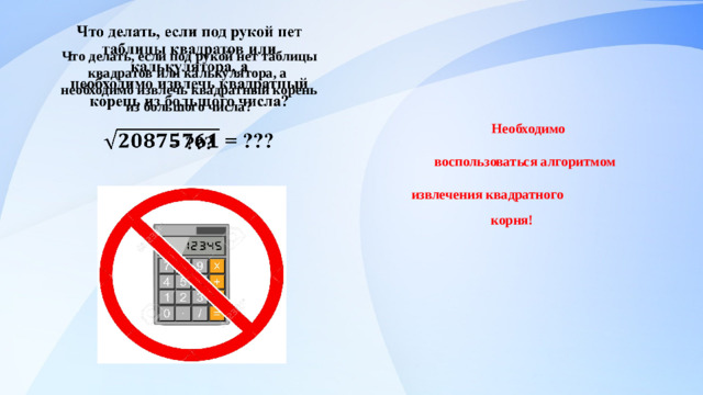 Что делать, если под рукой нет таблицы квадратов или калькулятора, а  необходимо извлечь квадратный корень из большого числа?   = ???       Необходимо  воспользоваться алгоритмом  извлечения квадратного  корня!                                   