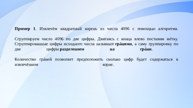 Пример 1 . Извлечём квадратный корень из числа 4096 с помощью алгоритма.   Сгруппируем число 4096 по две цифры. Двигаясь с конца влево поставим мéтку.  Сгруппированные цифры исходного числа называют  грáнями , а саму группировку по две цифры  разделением на грáни .   Количество грáней позволяет предположить сколько цифр будет содержаться в извлечённом корне.                                     