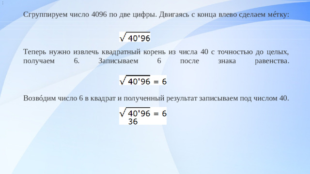 : Сгруппируем число 4096 по две цифры. Двигаясь с конца влево сделаем мéтку:     Теперь нужно извлечь квадратный корень из числа 40 с точностью до целых, получаем 6. Записываем 6 после знака равенства.     Возвóдим число 6 в квадрат и полученный результат записываем под числом 40.                                          