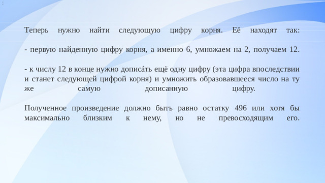 : Теперь нужно найти следующую цифру корня. Её находят так:   - первую найденную цифру корня, а именно 6, умножаем на 2, получаем 12.   - к числу 12 в конце нужно дописáть ещё одну цифру (эта цифра впоследствии и станет следующей цифрой корня) и умножить образовавшееся число на ту же самую дописанную цифру.   Полученное произведение должно быть равно остатку 496 или хотя бы максимально близким к нему, но не превосходящим его.                                       