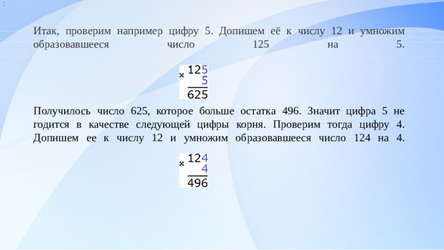: Итак, проверим например цифру 5. Допишем её к числу 12 и умножим образовавшееся число 125 на 5.      Получилось число 625, которое больше остатка 496. Значит цифра 5 не годится в качестве следующей цифры корня. Проверим тогда цифру 4. Допишем ее к числу 12 и умножим образовавшееся число 124 на 4.                                          