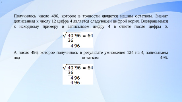 :  Получилось число 496, которое в точности является нашим остатком. Значит дописанная к числу 12 цифра 4 является следующей цифрой корня. Возвращаемся к исходному примеру и записываем цифру 4 в ответе после цифры 6.      А число 496, которое получилось в результате умножения 124 на 4, записываем под остатком 496.                                            